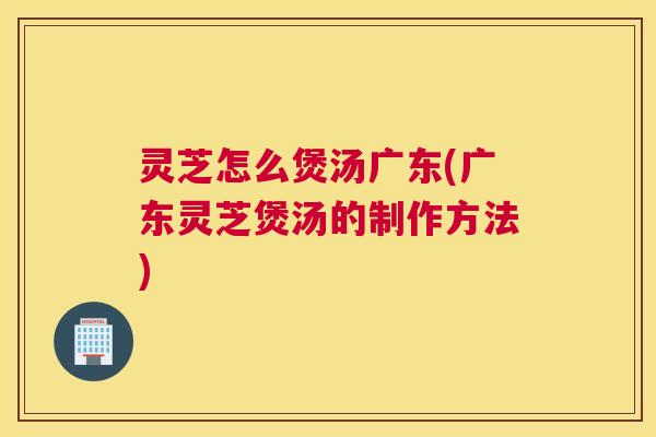 灵芝怎么煲汤广东(广东灵芝煲汤的制作方法)
