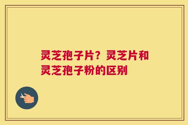灵芝孢子片？灵芝片和灵芝孢子粉的区别
