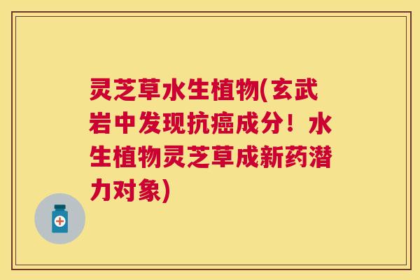 灵芝草水生植物(玄武岩中发现抗成分！水生植物灵芝草成新药潜力对象)
