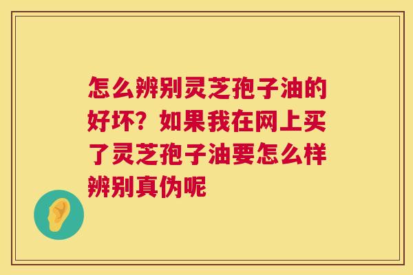 怎么辨别灵芝孢子油的好坏？如果我在网上买了灵芝孢子油要怎么样辨别真伪呢
