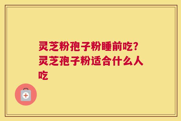 灵芝粉孢子粉睡前吃？灵芝孢子粉适合什么人吃