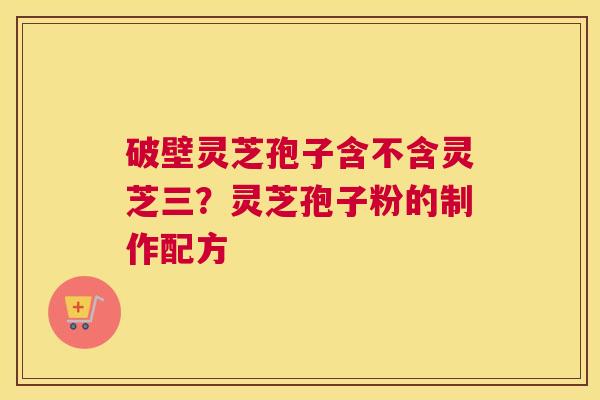 破壁灵芝孢子含不含灵芝三？灵芝孢子粉的制作配方