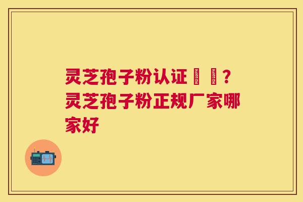 灵芝孢子粉认证機構？灵芝孢子粉正规厂家哪家好