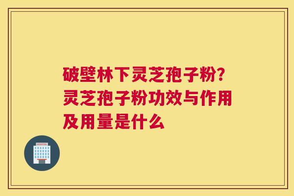破壁林下灵芝孢子粉？灵芝孢子粉功效与作用及用量是什么