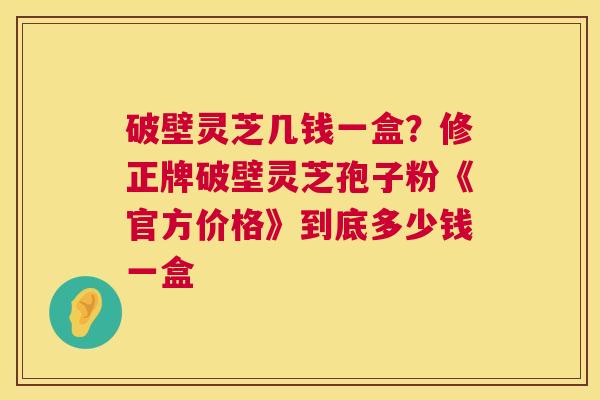 破壁灵芝几钱一盒？修正牌破壁灵芝孢子粉《官方价格》到底多少钱一盒