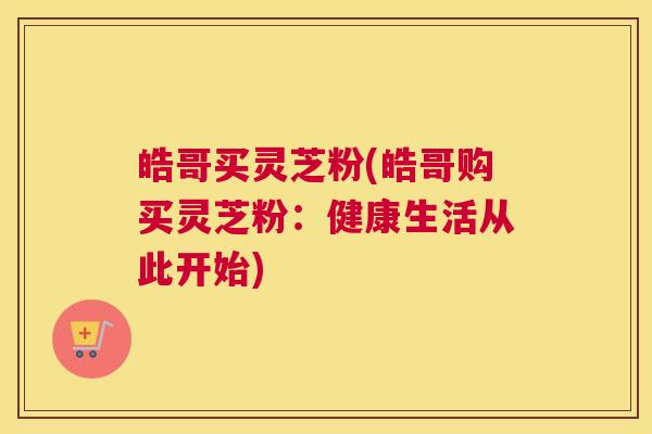 皓哥买灵芝粉(皓哥购买灵芝粉：健康生活从此开始)
