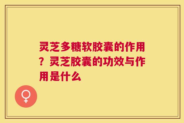 灵芝多糖软胶囊的作用？灵芝胶囊的功效与作用是什么