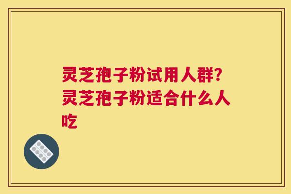 灵芝孢子粉试用人群？灵芝孢子粉适合什么人吃