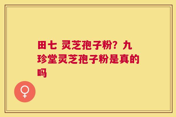 田七 灵芝孢子粉？九珍堂灵芝孢子粉是真的吗