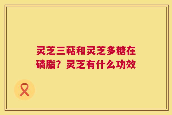 灵芝三萜和灵芝多糖在磷脂？灵芝有什么功效