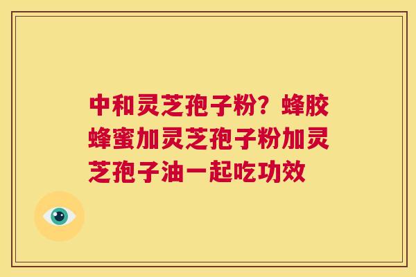 中和灵芝孢子粉？蜂胶蜂蜜加灵芝孢子粉加灵芝孢子油一起吃功效