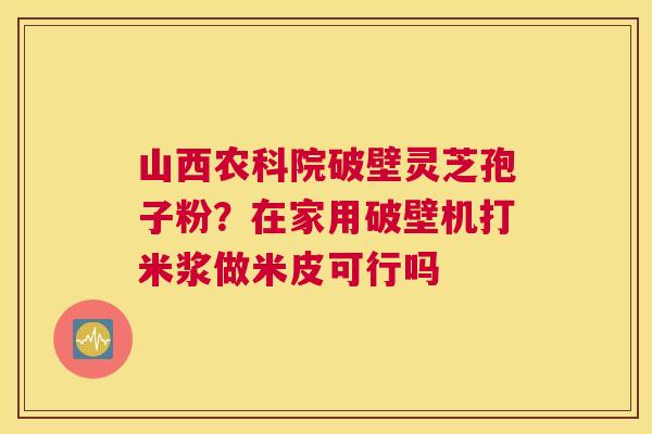山西农科院破壁灵芝孢子粉？在家用破壁机打米浆做米皮可行吗