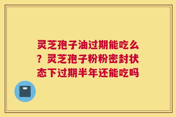 灵芝孢子油过期能吃么？灵芝孢子粉粉密封状态下过期半年还能吃吗