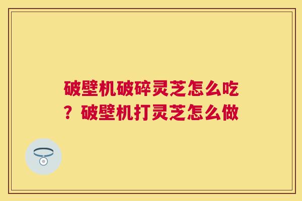 破壁机破碎灵芝怎么吃？破壁机打灵芝怎么做