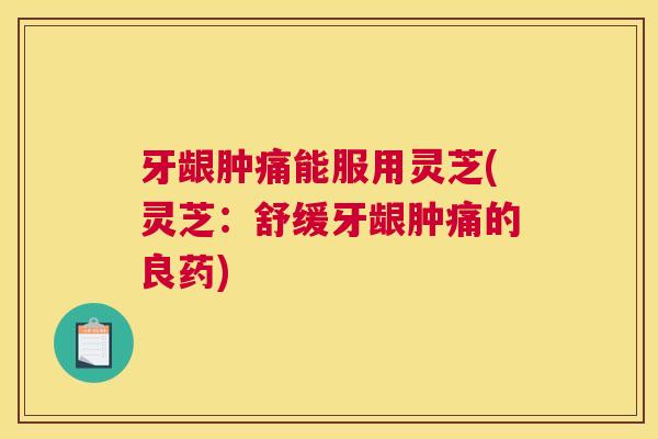 牙龈肿痛能服用灵芝(灵芝：舒缓牙龈肿痛的良药)