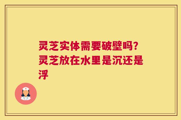 灵芝实体需要破壁吗？灵芝放在水里是沉还是浮
