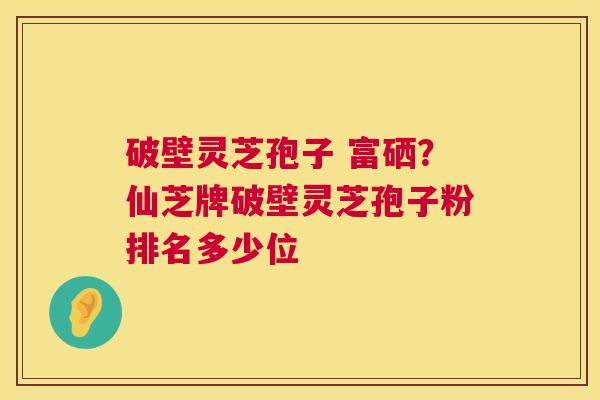 破壁灵芝孢子 富硒？仙芝牌破壁灵芝孢子粉排名多少位