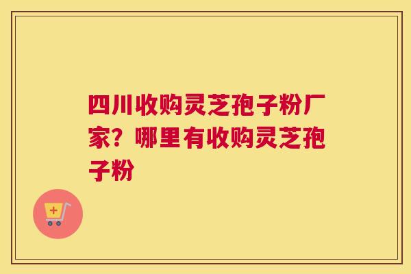 四川收购灵芝孢子粉厂家？哪里有收购灵芝孢子粉