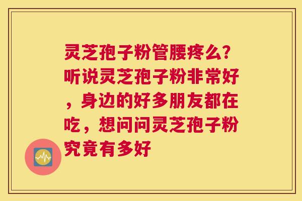 灵芝孢子粉管腰疼么？听说灵芝孢子粉非常好，身边的好多朋友都在吃，想问问灵芝孢子粉究竟有多好