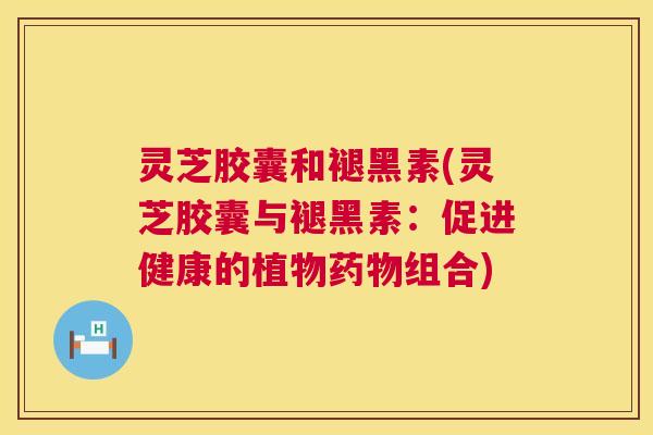 灵芝胶囊和褪黑素(灵芝胶囊与褪黑素：促进健康的植物组合)