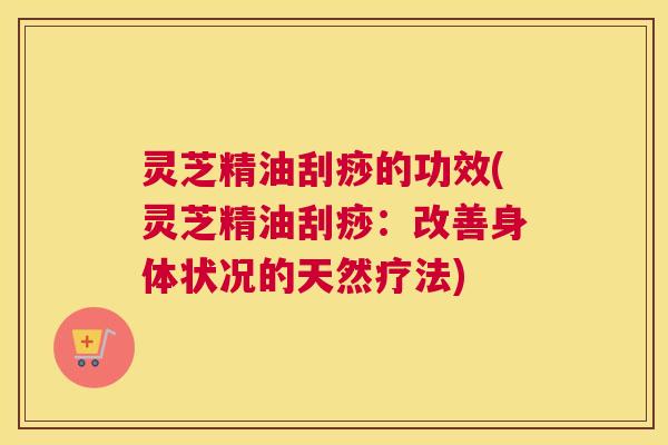 灵芝精油刮痧的功效(灵芝精油刮痧：改善身体状况的天然疗法)