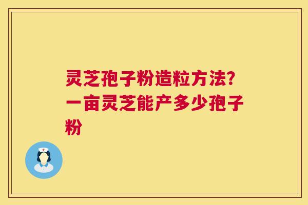 灵芝孢子粉造粒方法？一亩灵芝能产多少孢子粉