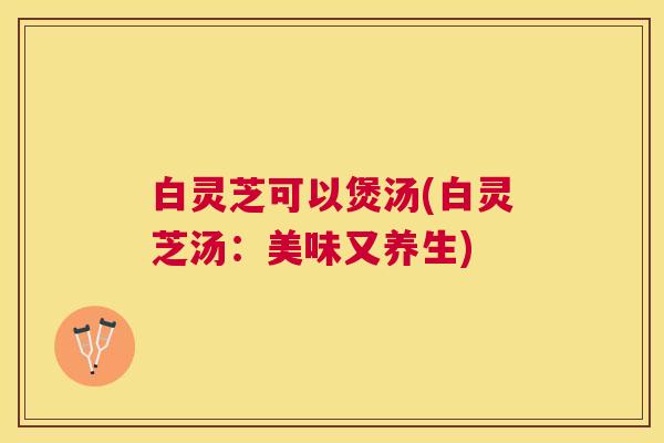 白灵芝可以煲汤(白灵芝汤：美味又养生)