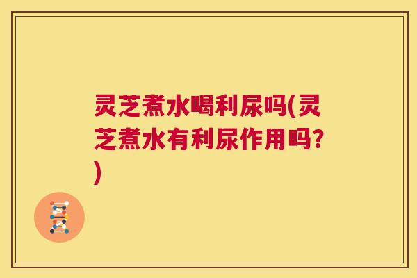 灵芝煮水喝利尿吗(灵芝煮水有利尿作用吗？)