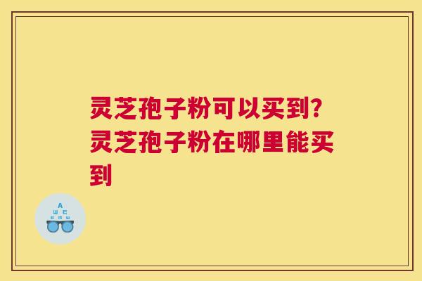 灵芝孢子粉可以买到？灵芝孢子粉在哪里能买到