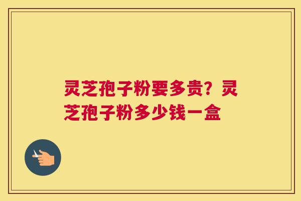 灵芝孢子粉要多贵？灵芝孢子粉多少钱一盒