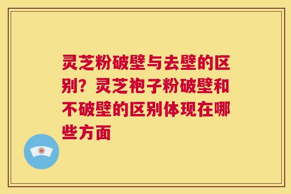 灵芝粉破壁与去壁的区别？灵芝袍子粉破壁和不破壁的区别体现在哪些方面
