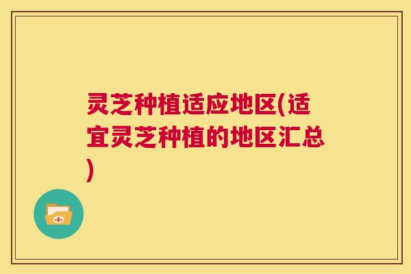 灵芝种植适应地区(适宜灵芝种植的地区汇总)