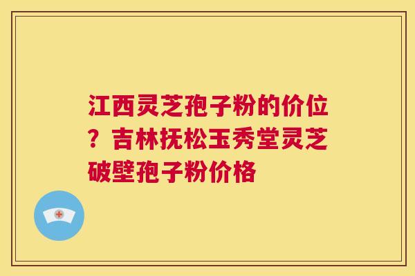 江西灵芝孢子粉的价位？吉林抚松玉秀堂灵芝破壁孢子粉价格