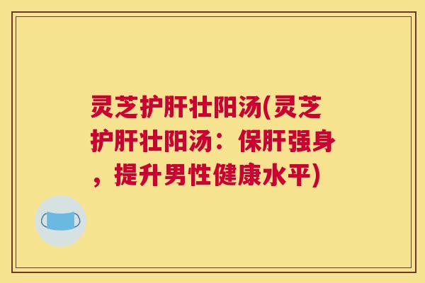 灵芝壮阳汤(灵芝壮阳汤：强身，提升男性健康水平)