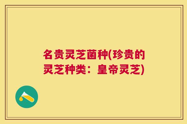 名贵灵芝菌种(珍贵的灵芝种类：皇帝灵芝)
