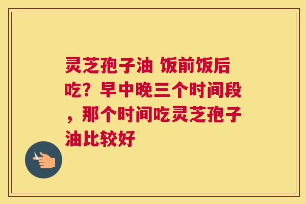 灵芝孢子油 饭前饭后吃？早中晚三个时间段，那个时间吃灵芝孢子油比较好