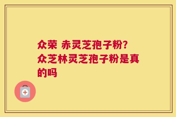 众荣 赤灵芝孢子粉？众芝林灵芝孢子粉是真的吗