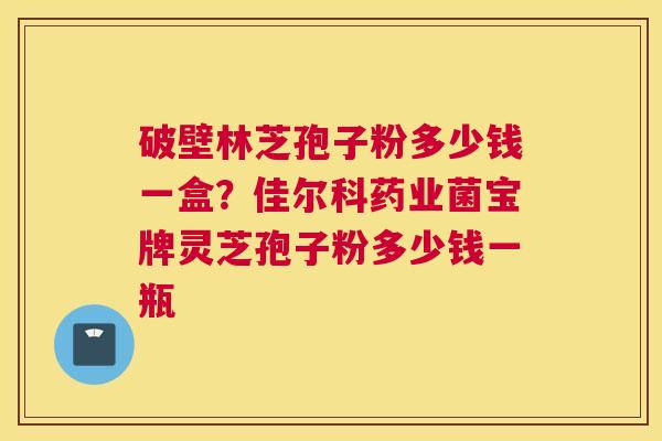 破壁林芝孢子粉多少钱一盒？佳尔科药业菌宝牌灵芝孢子粉多少钱一瓶