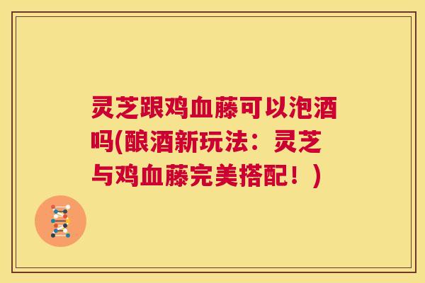 灵芝跟鸡藤可以泡酒吗(酿酒新玩法：灵芝与鸡藤完美搭配！)