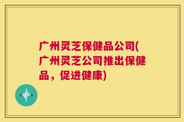 广州灵芝保健品公司(广州灵芝公司推出保健品，促进健康)