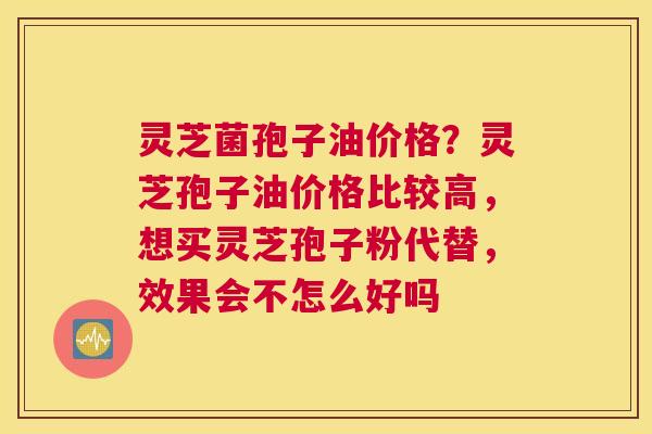 灵芝菌孢子油价格？灵芝孢子油价格比较高，想买灵芝孢子粉代替，效果会不怎么好吗