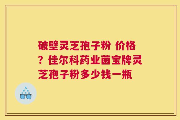 破壁灵芝孢子粉 价格？佳尔科药业菌宝牌灵芝孢子粉多少钱一瓶