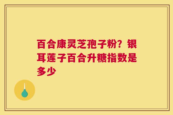 百合康灵芝孢子粉？银耳莲子百合升糖指数是多少