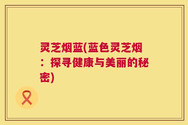 灵芝烟蓝(蓝色灵芝烟：探寻健康与美丽的秘密)