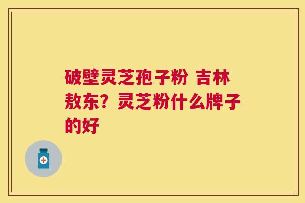 破壁灵芝孢子粉 吉林敖东？灵芝粉什么牌子的好