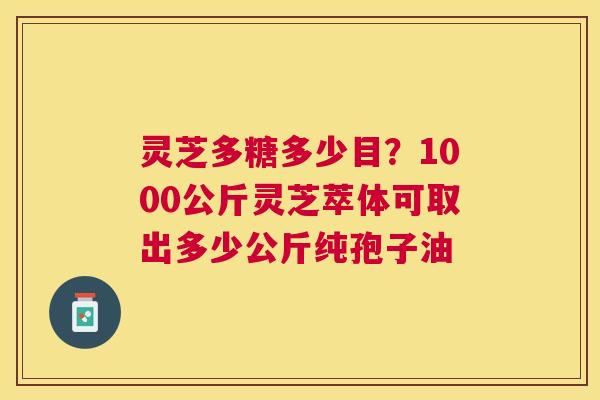 灵芝多糖多少目？1000公斤灵芝萃体可取出多少公斤纯孢子油