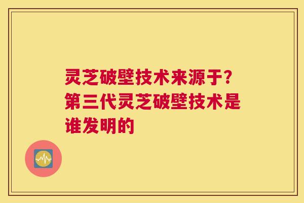 灵芝破壁技术来源于？第三代灵芝破壁技术是谁发明的