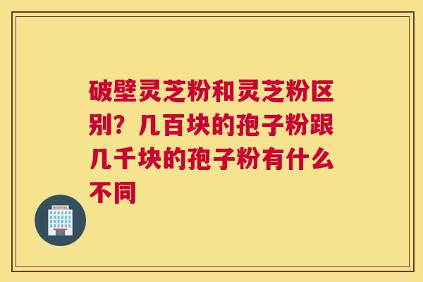 破壁灵芝粉和灵芝粉区别？几百块的孢子粉跟几千块的孢子粉有什么不同