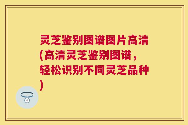 灵芝鉴别图谱图片高清(高清灵芝鉴别图谱，轻松识别不同灵芝品种)
