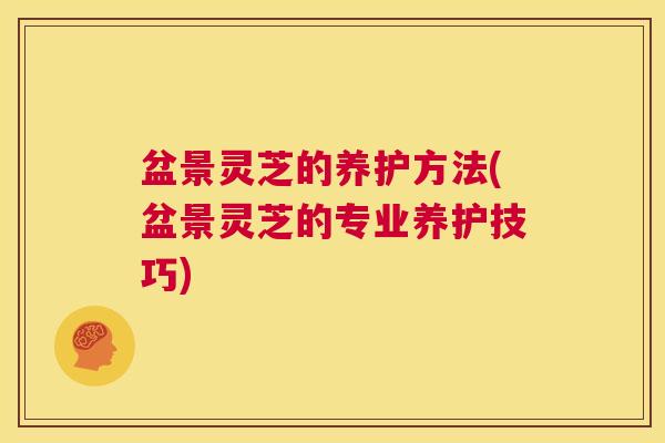 盆景灵芝的养护方法(盆景灵芝的专业养护技巧)